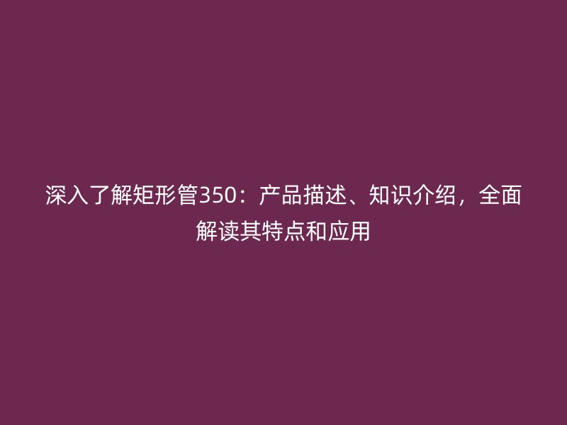 深入了解矩形管350：产品描述、知识介绍，全面解读其特点和应用