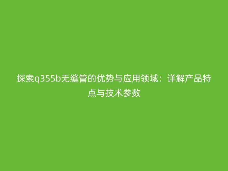 探索q355b无缝管的优势与应用领域：详解产品特点与技术参数
