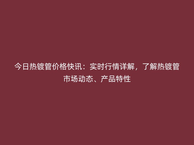 今日热镀管价格快讯:实时行情详解,了解热镀管市场动态、产品特性