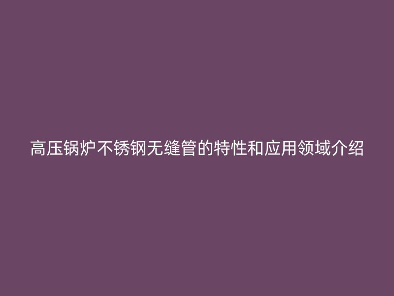 高压锅炉不锈钢无缝管的特性和应用领域介绍