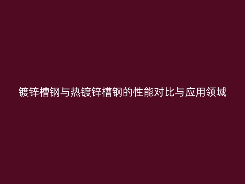 镀锌槽钢与热镀锌槽钢的性能对比与应用领域