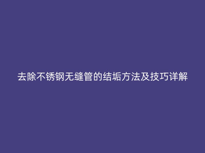 去除不锈钢无缝管的结垢方法及技巧详解