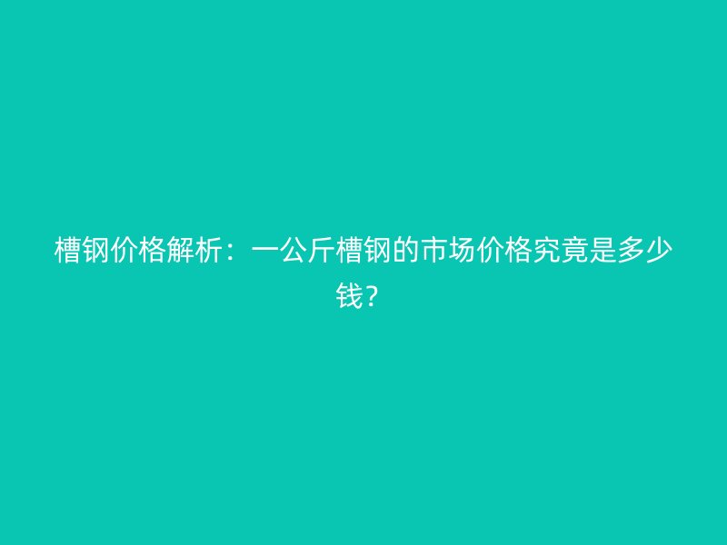 槽钢价格解析：一公斤槽钢的市场价格究竟是多少钱？