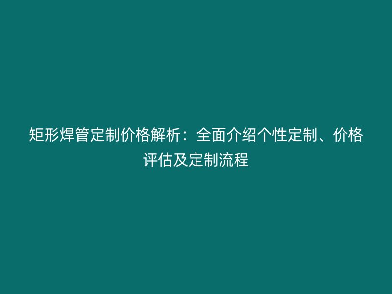 矩形焊管定制价格解析：全面介绍个性定制、价格评估及定制流程