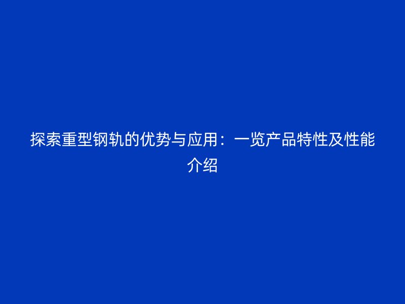 探索重型钢轨的优势与应用：一览产品特性及性能介绍