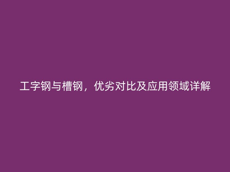工字钢与槽钢，优劣对比及应用领域详解