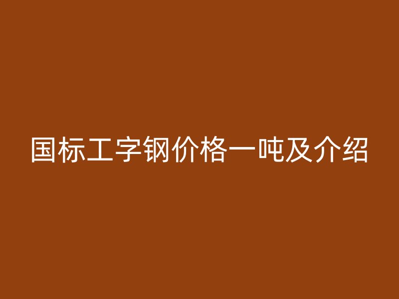 国标工字钢价格一吨及介绍