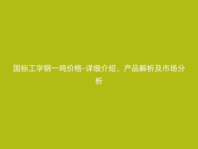 国标工字钢一吨价格-详细介绍、产品解析及市场分析