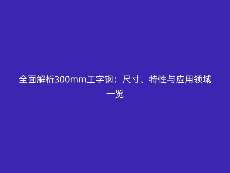 全面解析300mm工字钢：尺寸、特性与应用领域一览