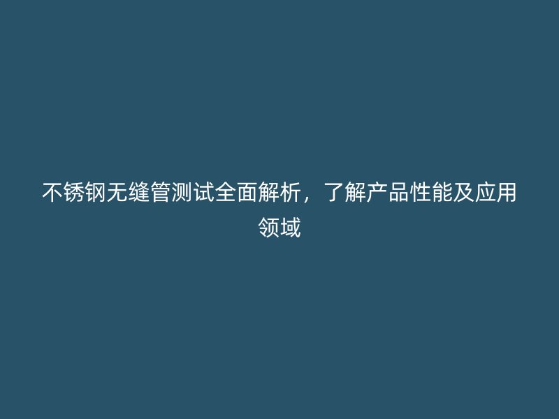 不锈钢无缝管测试全面解析，了解产品性能及应用领域