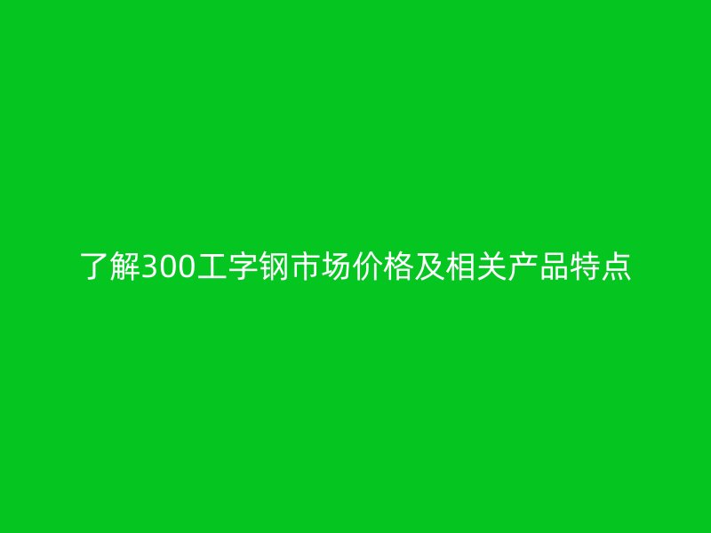 了解300工字钢市场价格及相关产品特点