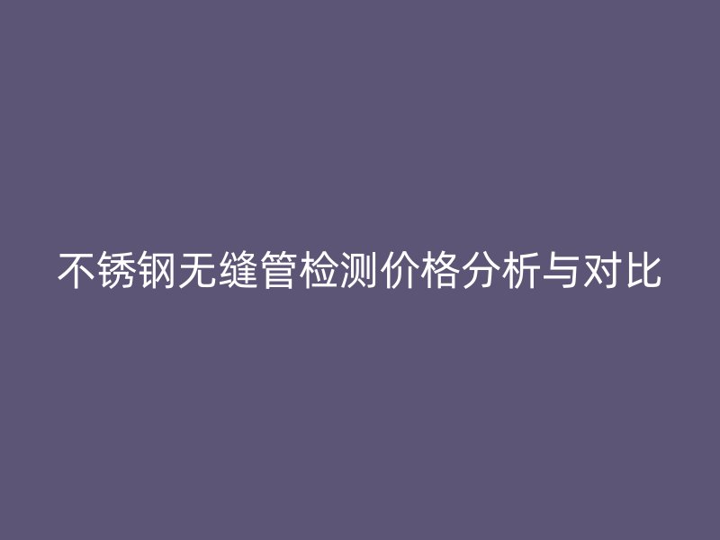 不锈钢无缝管检测价格分析与对比