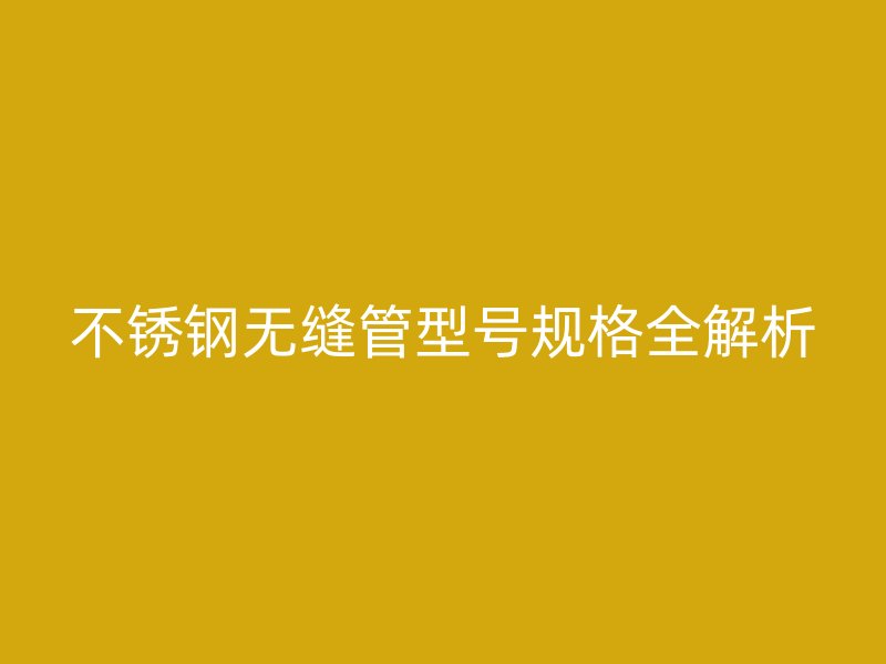 不锈钢无缝管型号规格全解析