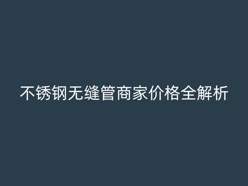 不锈钢无缝管商家价格全解析