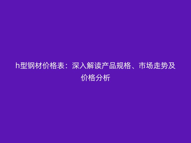 h型钢材价格表：深入解读产品规格、市场走势及价格分析