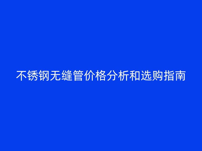 不锈钢无缝管价格分析和选购指南