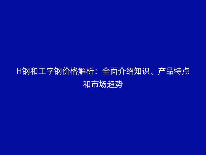 H钢和工字钢价格解析：全面介绍知识、产品特点和市场趋势