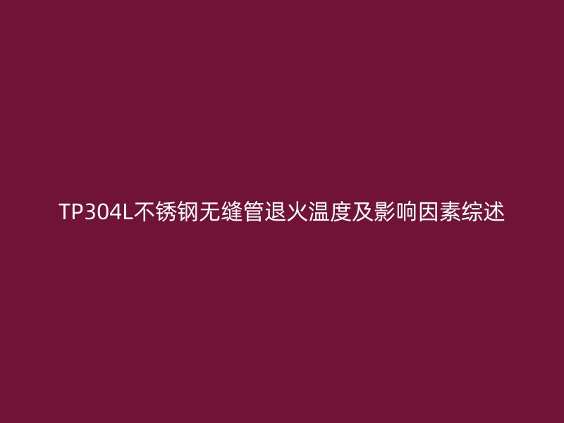 TP304L不锈钢无缝管退火温度及影响因素综述