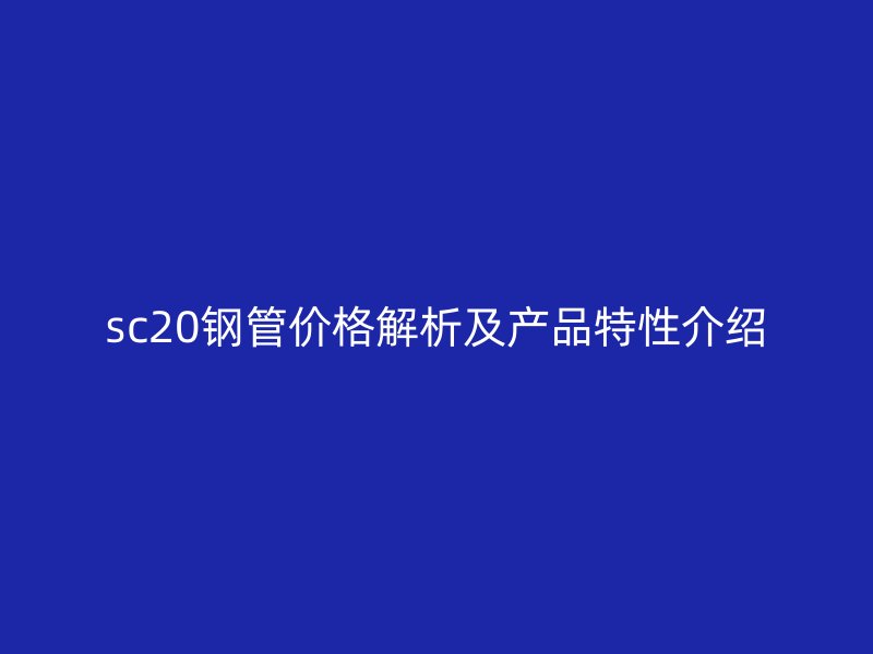 sc20钢管价格解析及产品特性介绍