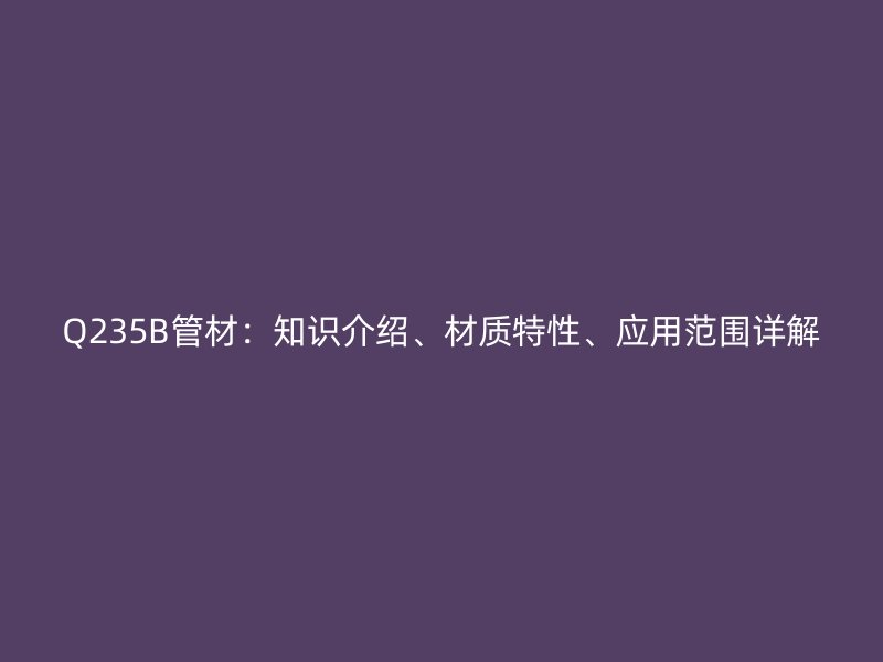 Q235B管材:知识介绍、材质特性、应用范围详解
