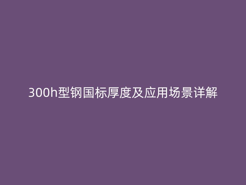 300h型钢国标厚度及应用场景详解