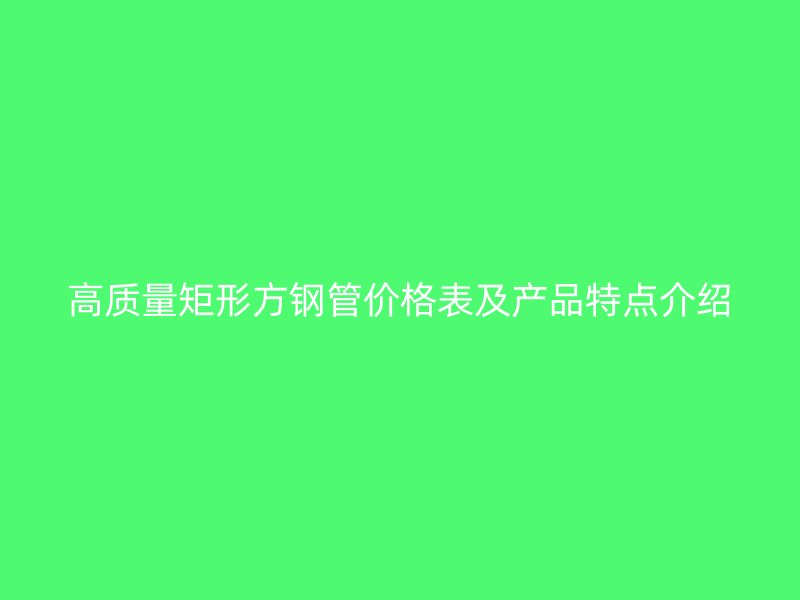 高质量矩形方钢管价格表及产品特点介绍
