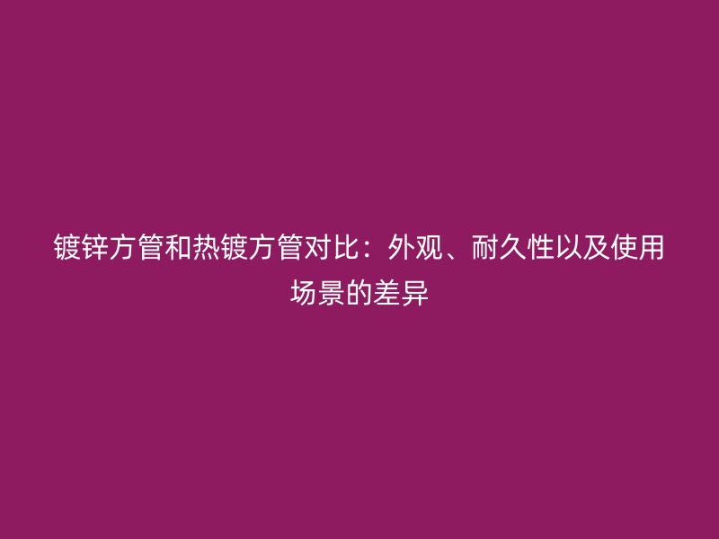 镀锌方管和热镀方管对比：外观、耐久性以及使用场景的差异