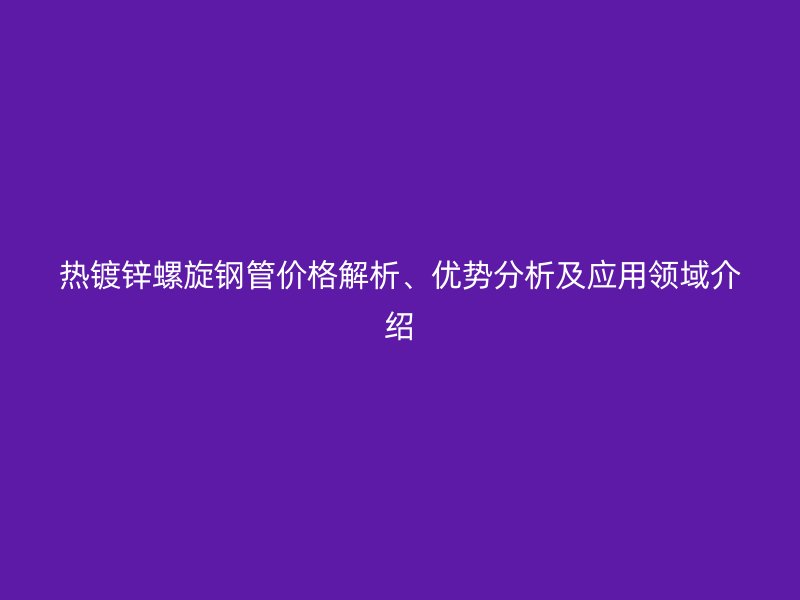热镀锌螺旋钢管价格解析、优势分析及应用领域介绍