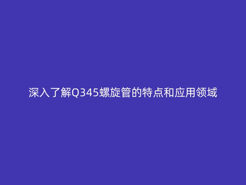 深入了解Q345螺旋管的特点和应用领域
