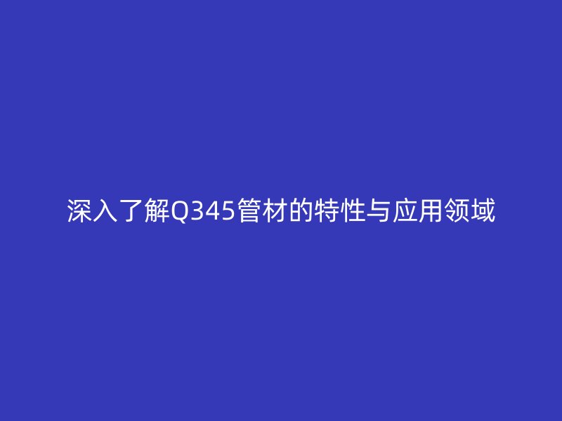 深入了解Q345管材的特性与应用领域