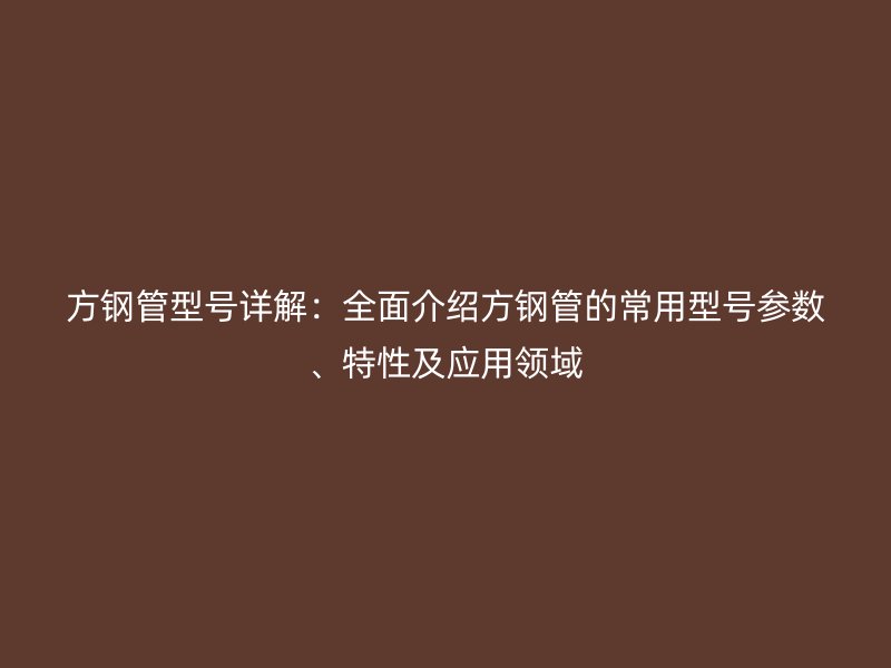 方钢管型号详解:全面介绍方钢管的常用型号参数、特性及应用领域