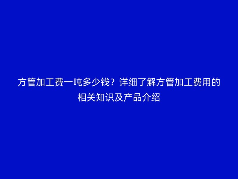 方管加工费一吨多少钱？详细了解方管加工费用的相关知识及产品介绍