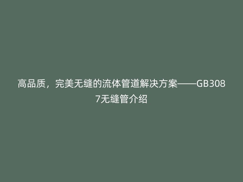 高品质，完美无缝的流体管道解决方案——GB3087无缝管介绍