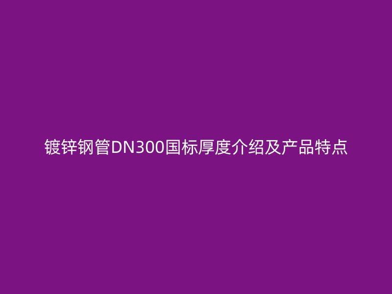 镀锌钢管DN300国标厚度介绍及产品特点