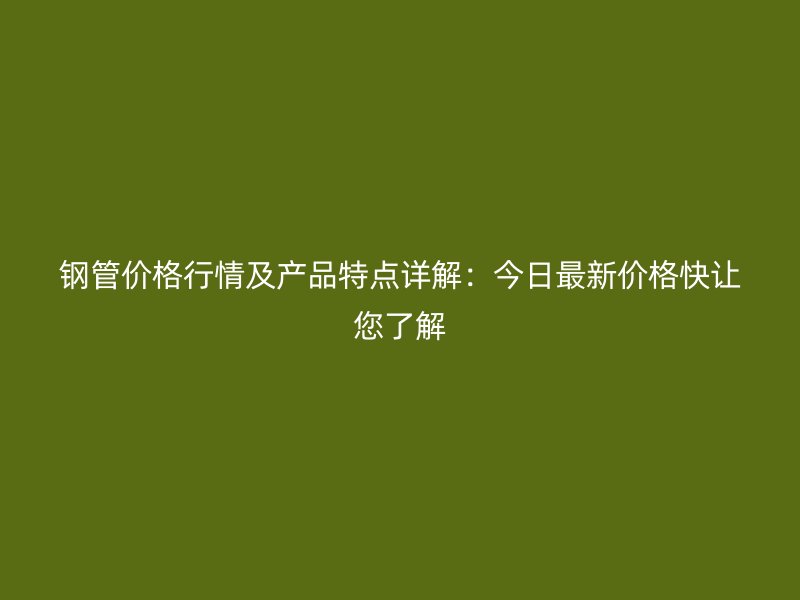 钢管价格行情及产品特点详解：今日最新价格快让您了解