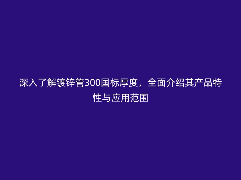 深入了解镀锌管300国标厚度，全面介绍其产品特性与应用范围