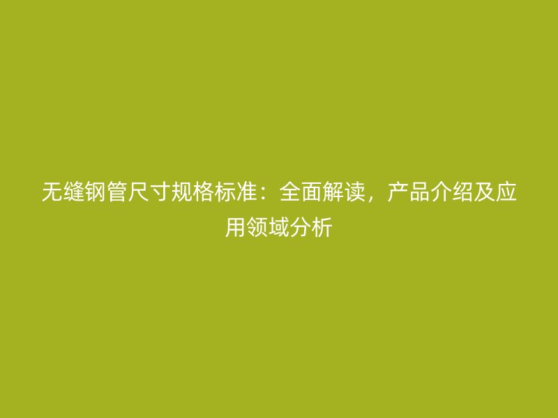 无缝钢管尺寸规格标准：全面解读，产品介绍及应用领域分析