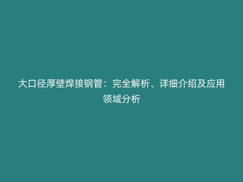 大口径厚壁焊接钢管:完全解析、详细介绍及应用领域分析