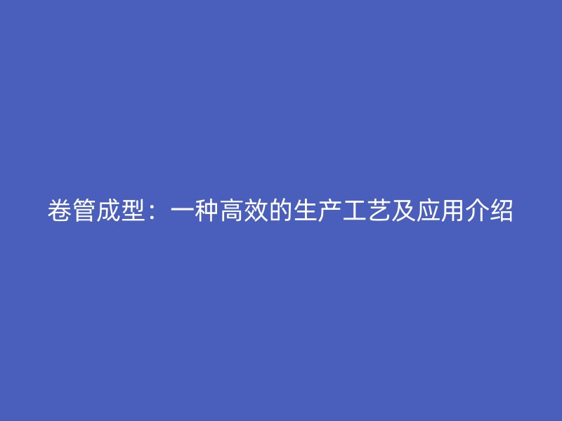 卷管成型：一种高效的生产工艺及应用介绍