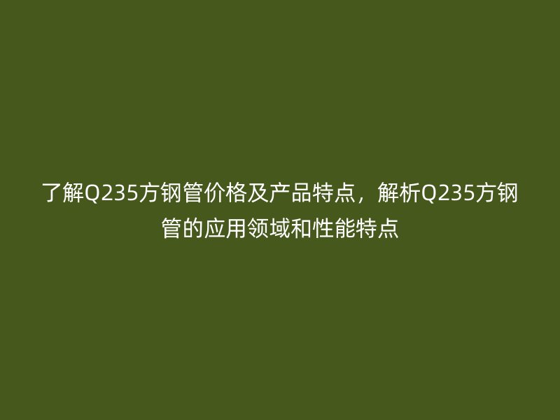 了解Q235方钢管价格及产品特点，解析Q235方钢管的应用领域和性能特点