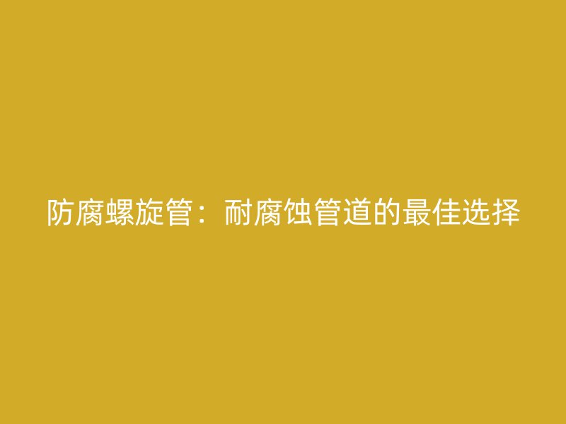 防腐螺旋管:耐腐蚀管道的最佳选择