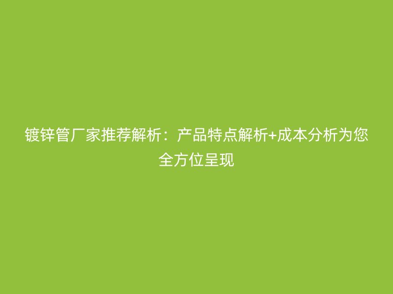 镀锌管厂家推荐解析：产品特点解析+成本分析为您全方位呈现
