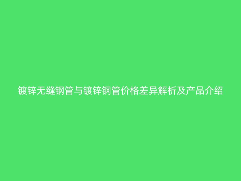 镀锌无缝钢管与镀锌钢管价格差异解析及产品介绍