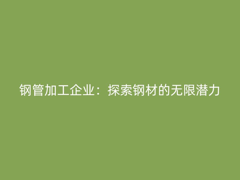 钢管加工企业：探索钢材的无限潜力