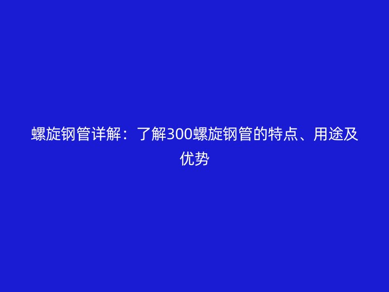 螺旋钢管详解:了解300螺旋钢管的特点、用途及优势
