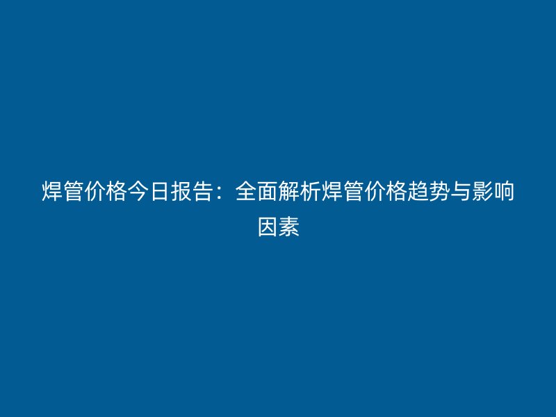 焊管价格今日报告:全面解析焊管价格趋势与影响因素