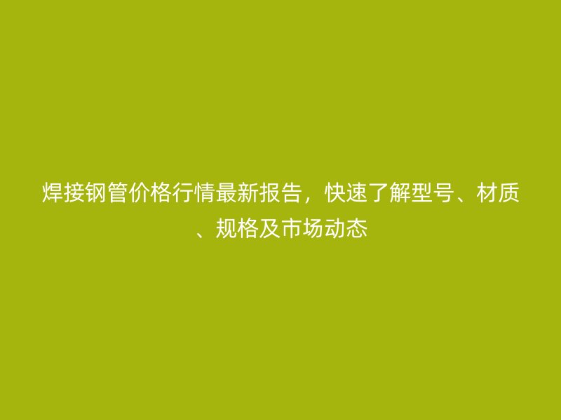焊接钢管价格行情最新报告，快速了解型号、材质、规格及市场动态