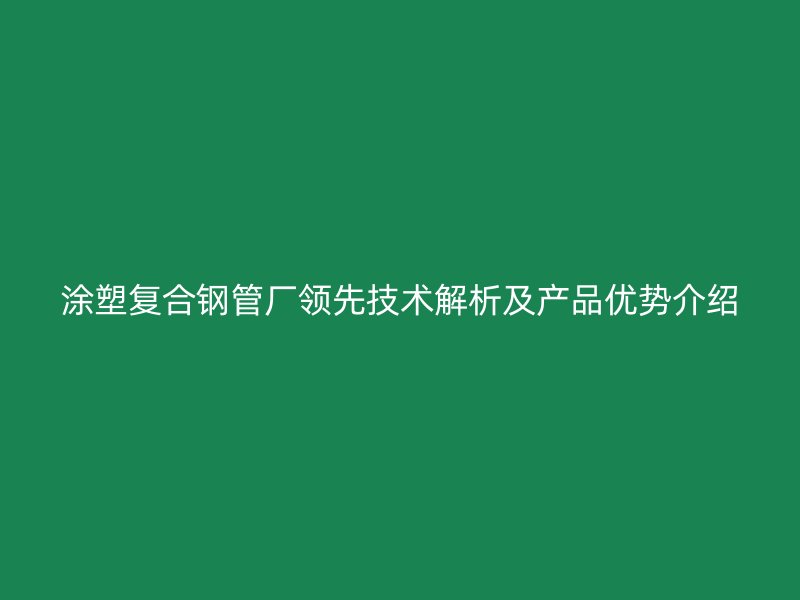 涂塑复合钢管厂领先技术解析及产品优势介绍