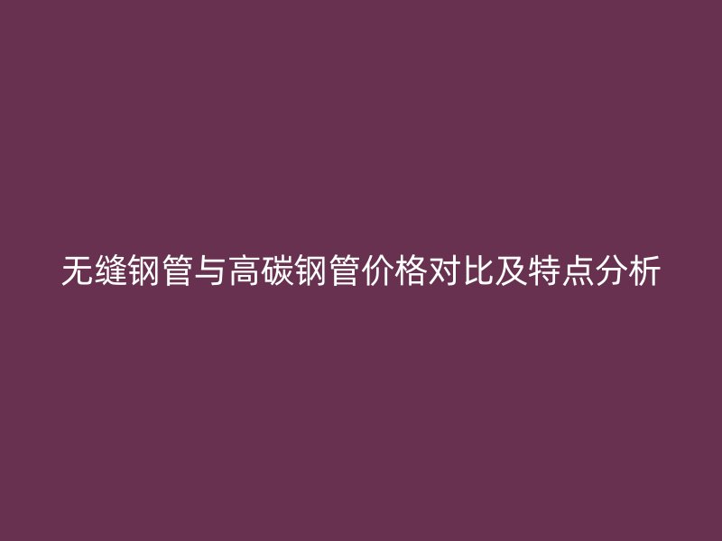 无缝钢管与高碳钢管价格对比及特点分析
