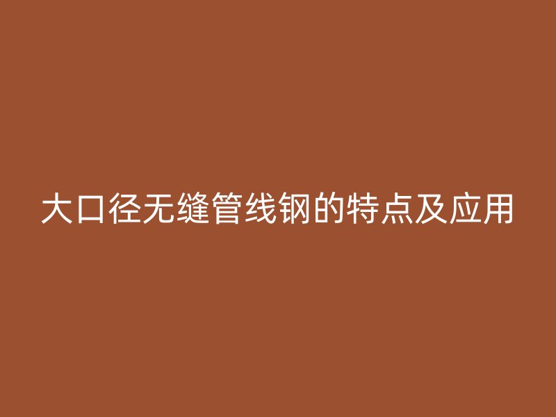 大口径无缝管线钢的特点及应用